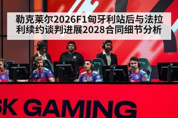 勒克莱尔2026F1匈牙利站后与法拉利续约谈判进展2028合同细节分析