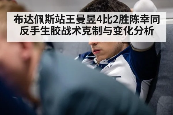 布达佩斯站王曼昱4比2胜陈幸同 反手生胶战术克制与变化分析