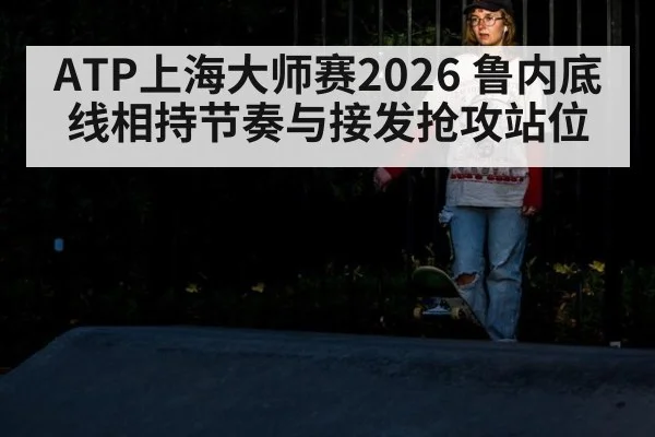 ATP上海大师赛2026 鲁内底线相持节奏与接发抢攻站位