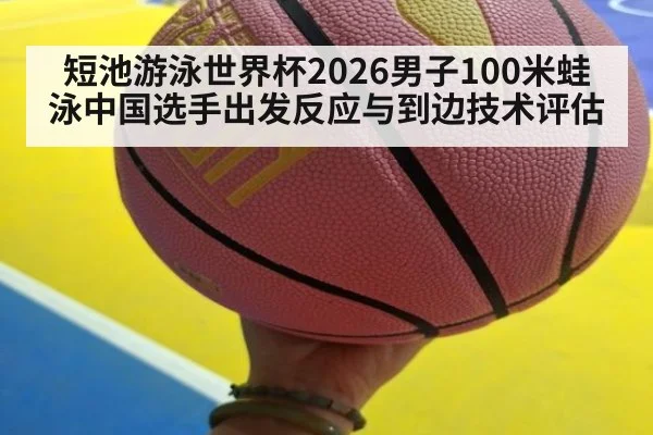 短池游泳世界杯2026男子100米蛙泳中国选手出发反应与到边技术评估